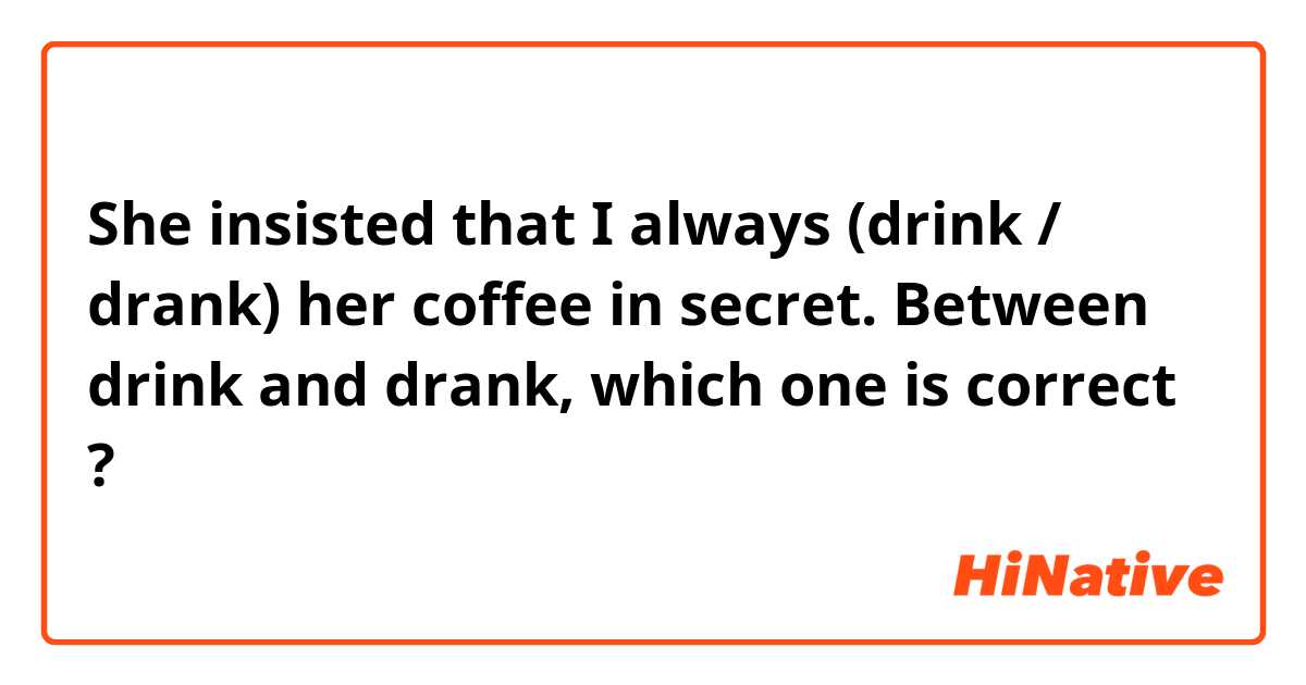 She insisted that I always (drink / drank) her coffee in secret.

Between drink and drank, which one is correct ?