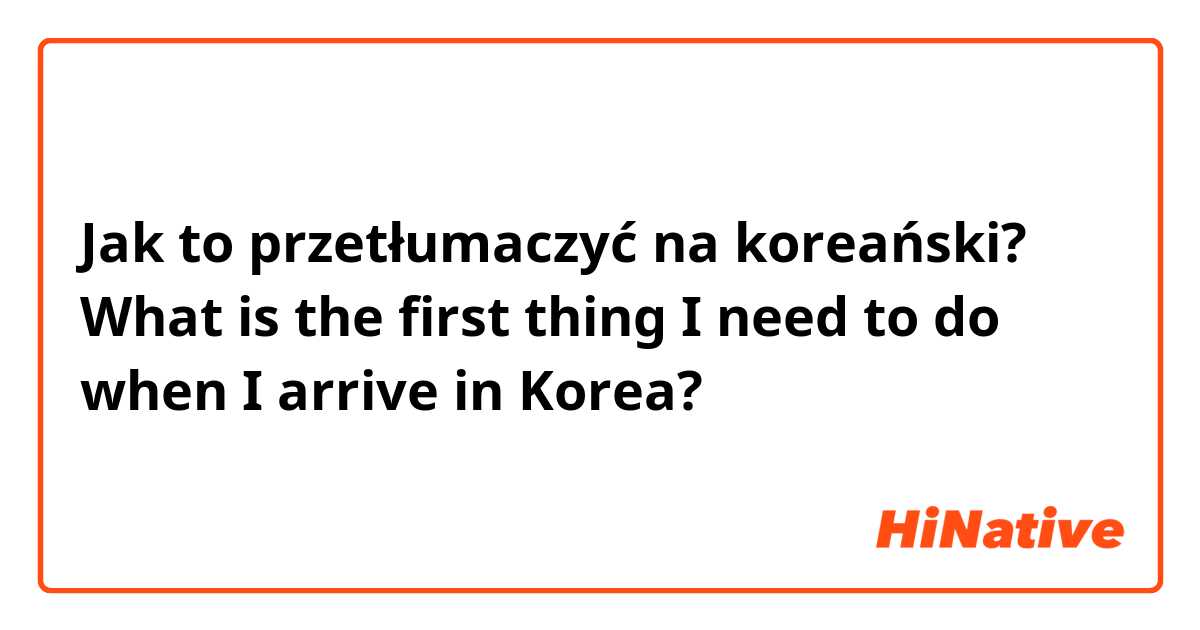 Jak to przetłumaczyć na koreański? What is the first thing I need to do when I arrive in Korea?