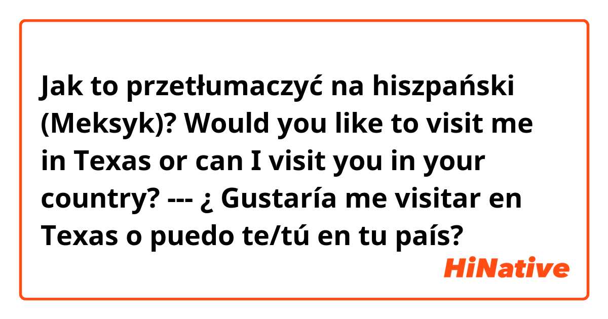 Jak to przetłumaczyć na hiszpański (Meksyk)? Would you like to visit me in Texas or can I visit you in your country? --- ¿ Gustaría me visitar en Texas o puedo te/tú en tu país?