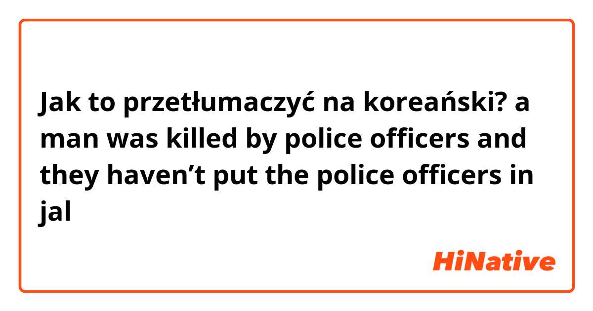 Jak to przetłumaczyć na koreański? a man was killed by police officers and they haven’t put the police officers in jal