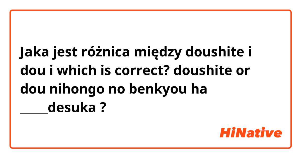 Jaka jest różnica między doushite i dou i which is correct? doushite or dou

nihongo no benkyou ha _____desuka ?