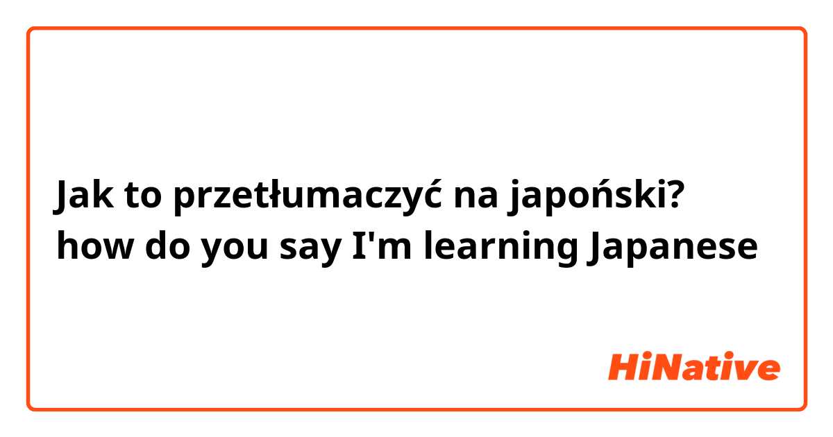 Jak to przetłumaczyć na japoński? how do you say I'm learning Japanese 
