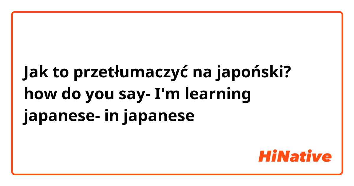 Jak to przetłumaczyć na japoński? how do you say- I'm learning japanese- in japanese