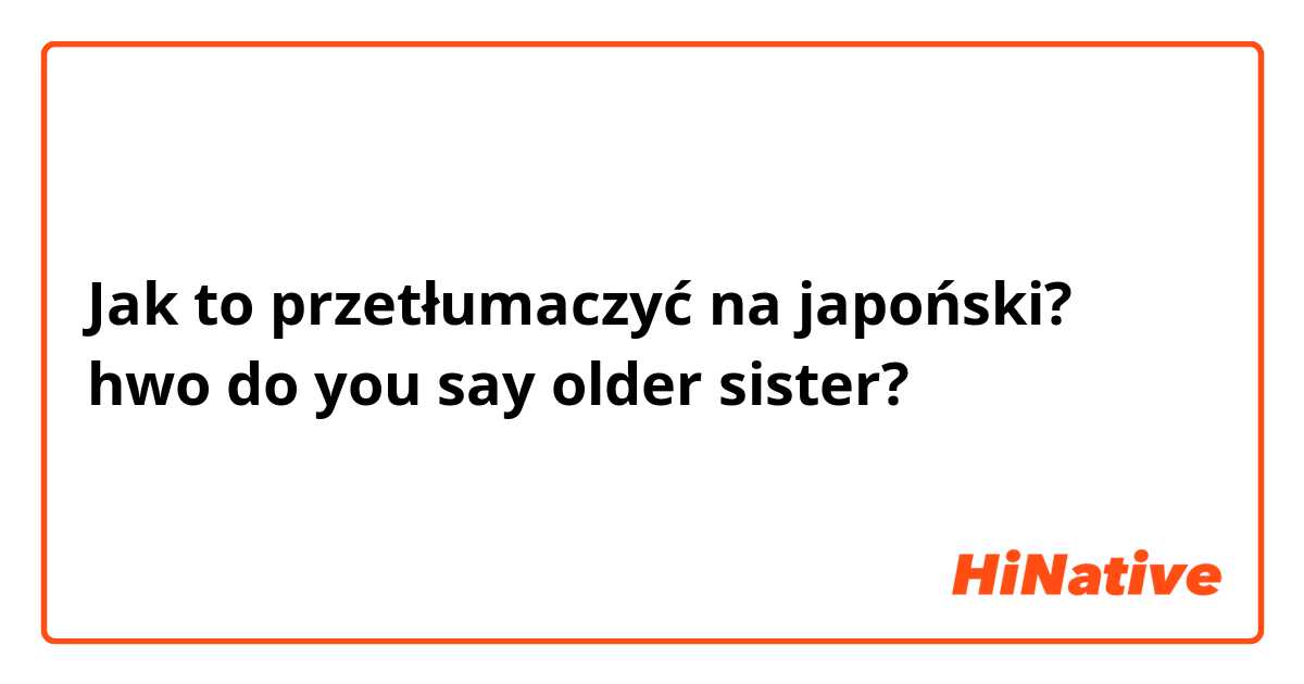 Jak to przetłumaczyć na japoński? hwo do you say older sister?