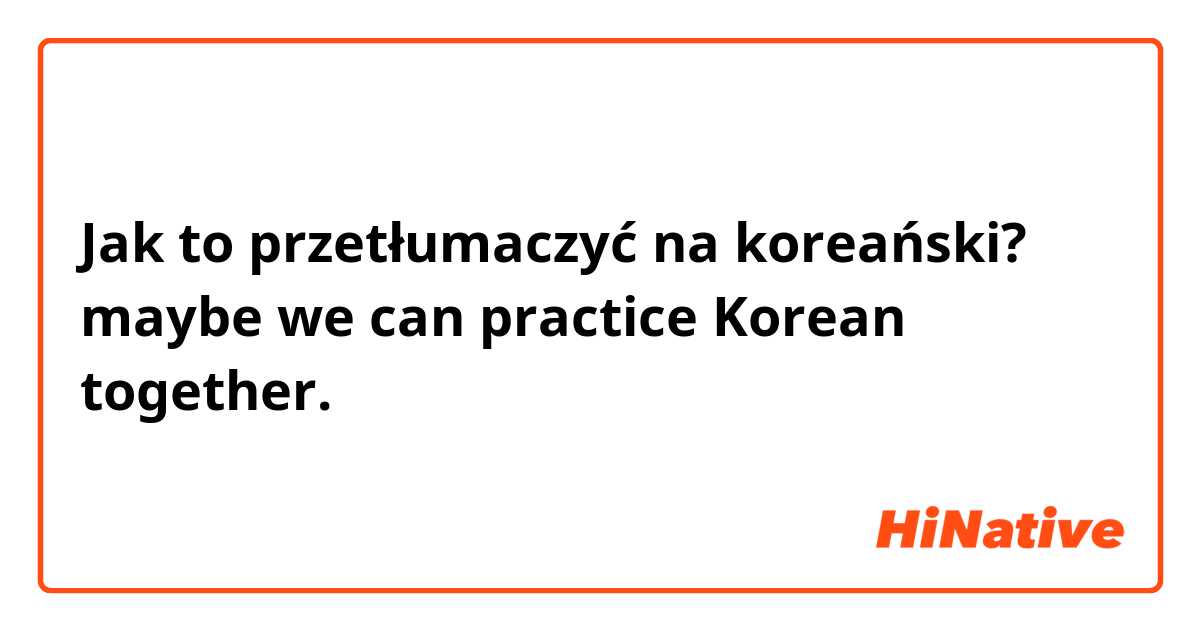 Jak to przetłumaczyć na koreański? maybe we can practice Korean together.