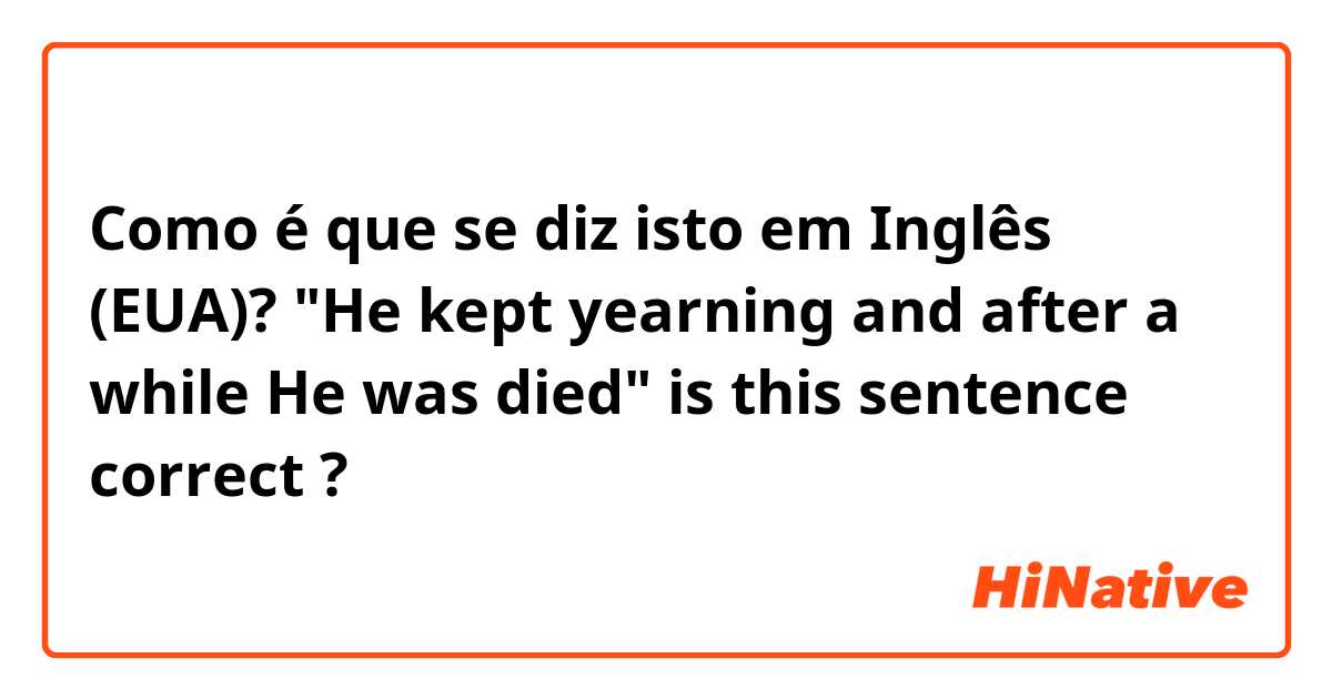 Como é que se diz isto em Inglês (EUA)? "He kept yearning and after a while He was died" is this sentence correct ?
