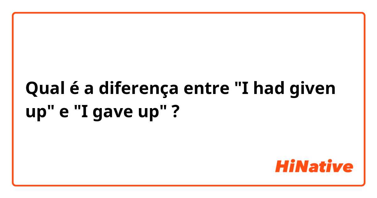 Qual é a diferença entre "I had given up" e "I gave up" ?
