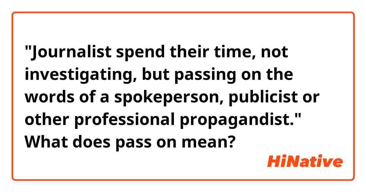 "Journalist spend their time, not investigating, but passing on the words of a spokeperson, publicist or other professional propagandist."

What does pass on mean?