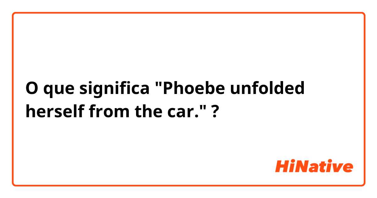 O que significa "Phoebe unfolded herself from the car."?