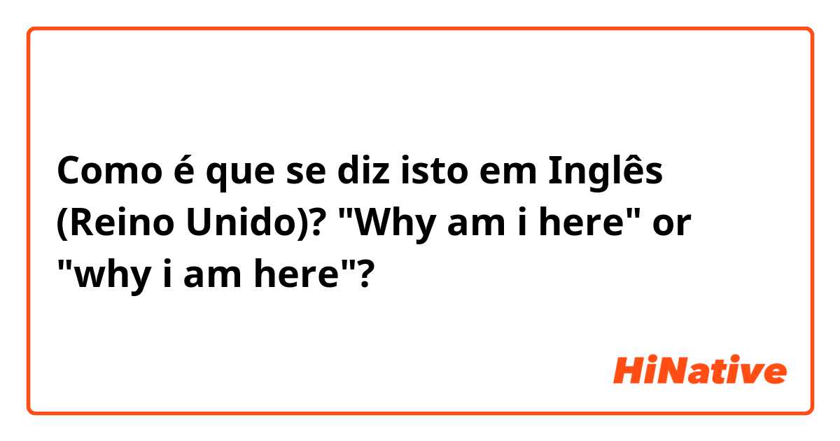 Como é que se diz isto em Inglês (Reino Unido)? "Why am i here" or "why i am here"?