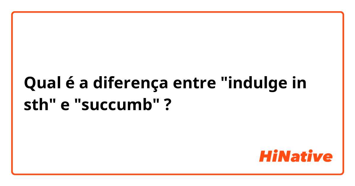Qual é a diferença entre "indulge in sth" e "succumb" ?