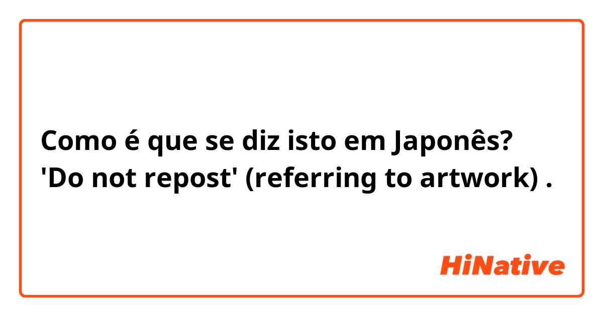 Como é que se diz isto em Japonês? 'Do not repost'  (referring to artwork) . 