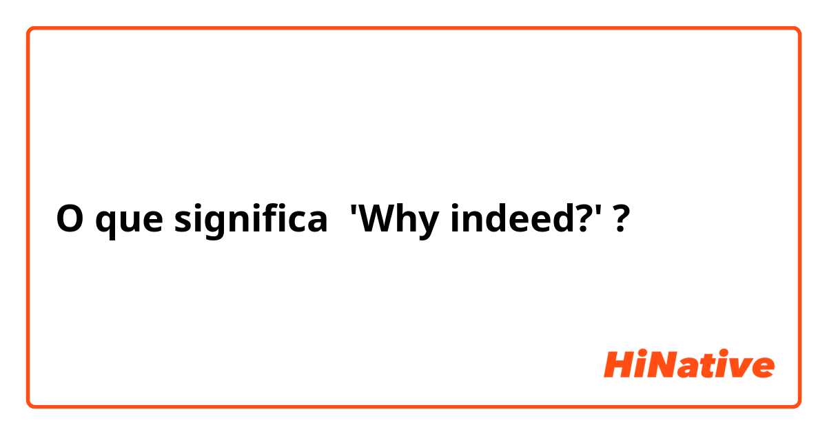 O que significa 'Why indeed?'?