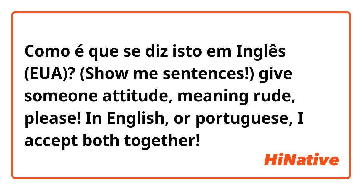 Como é que se diz isto em Inglês (EUA)? (Show me sentences!) give someone attitude, meaning rude, please! In English, or portuguese, I accept both together!