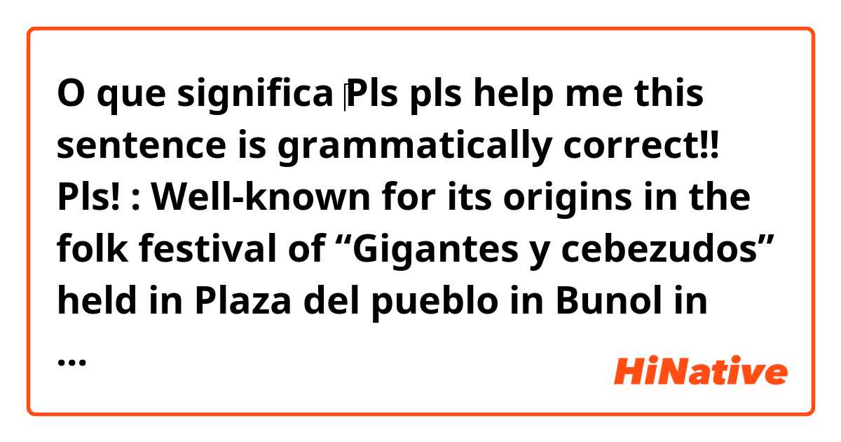 O que significa ‎Pls pls help me this sentence is grammatically correct!! Pls!

: Well-known for its origins in the folk festival of “Gigantes y cebezudos” held in Plaza del pueblo in Bunol in 1945 는 영어(미국)로 뭐라고 말하나요??