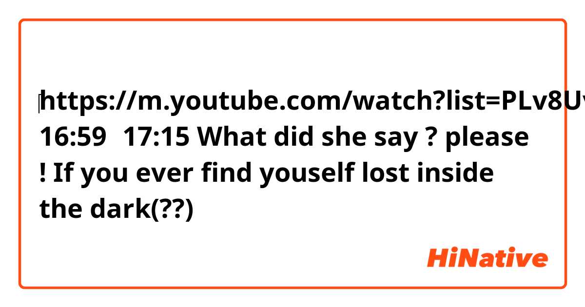 ‎https://m.youtube.com/watch?list=PLv8UvW0ywe3HfVLyP5XlA1Jw66xJO2NRx&v=HnTaPfqRLok

16:59〜17:15

What did she say ?
please !

If you ever find youself lost inside the dark(??)
 