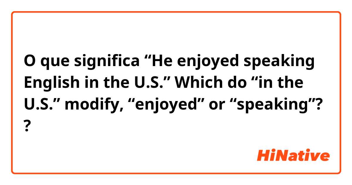 O que significa “He enjoyed speaking English in the U.S.”    Which do “in the U.S.” modify, “enjoyed” or “speaking”??