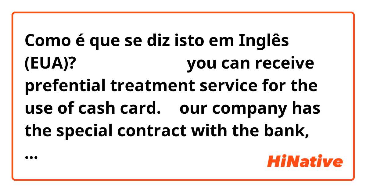 Como é que se diz isto em Inglês (EUA)? 優待サービス
ゆうたい

you can receive prefential  treatment  service for the use of  ○○cash card.

→   our company has the special contract with the bank, and the employee, if they apply for the card at the relevant  bank, they will receive  special treatment 
