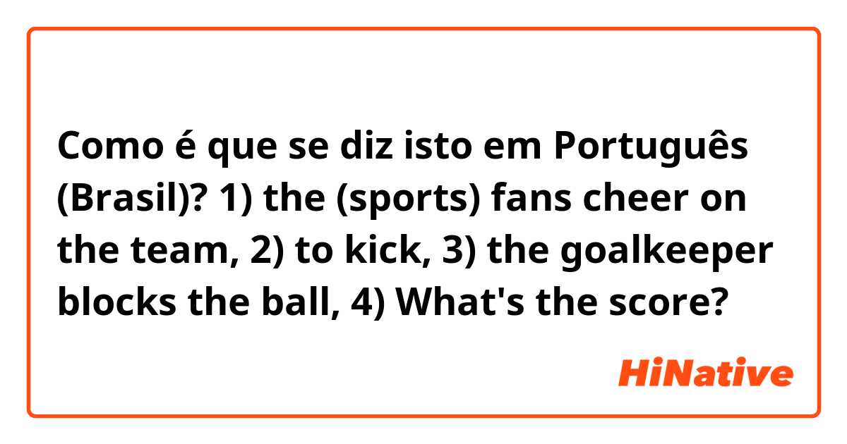 Como é que se diz isto em Português (Brasil)? 1) the (sports) fans cheer on the team, 2) to kick, 3) the goalkeeper blocks the ball, 4) What's the score? 