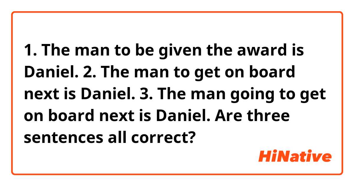 1. The man to be given the award is Daniel.
2. The man to get on board next is Daniel.
3. The man going to get on board next is Daniel.

Are three sentences all correct?