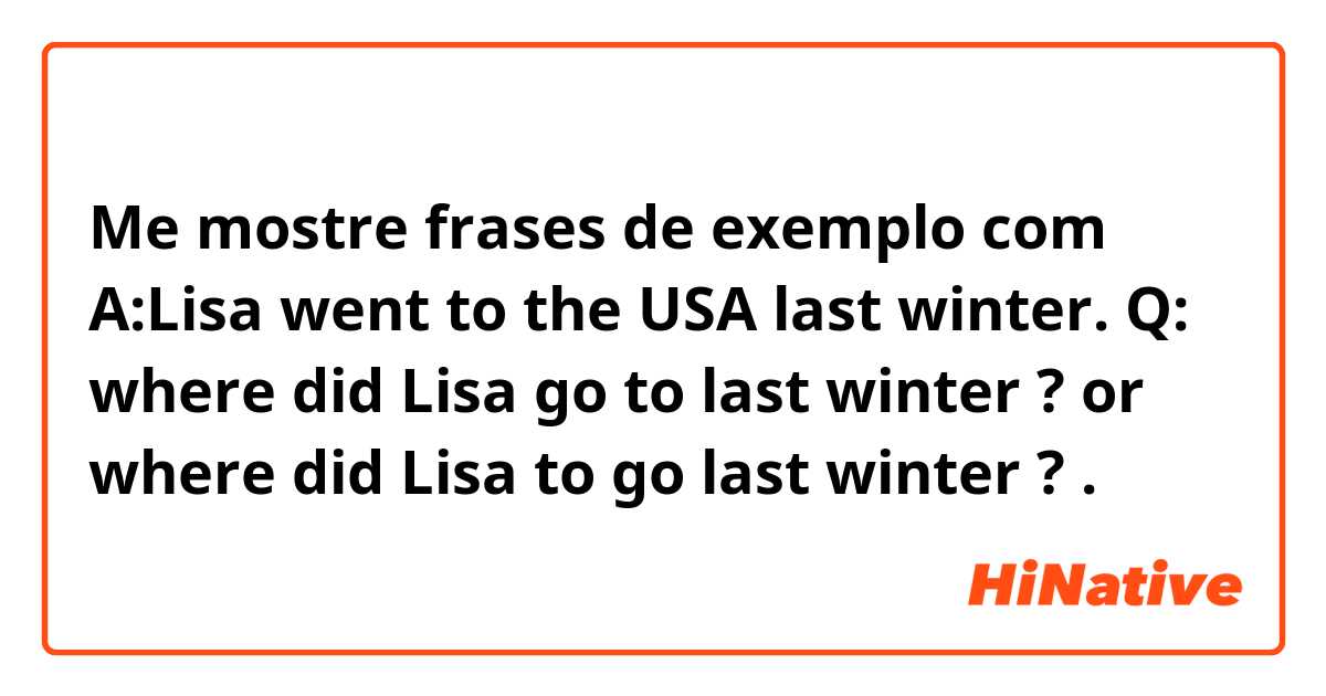 Me mostre frases de exemplo com A:Lisa went to the USA last winter.

Q:
where did Lisa go to last winter ? 
or
where did Lisa to go last winter ? .