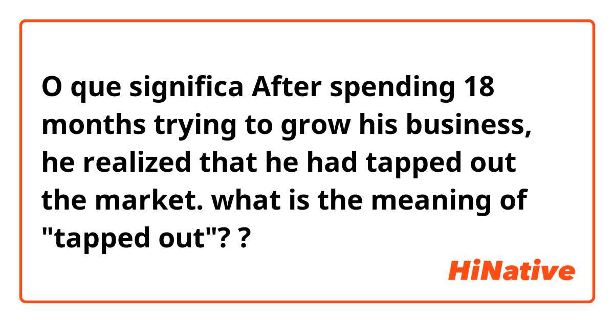 O que significa After spending 18 months trying to grow his business, he realized that he had tapped out the market.

what is the meaning of "tapped out"??