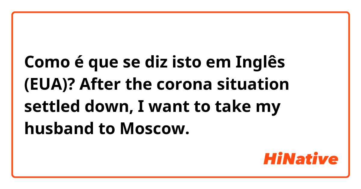 Como é que se diz isto em Inglês (EUA)? After the corona situation settled down, I want to take my husband to Moscow.