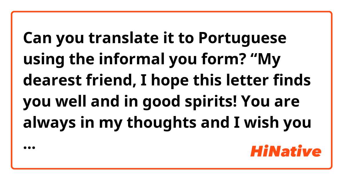 Can you translate it to Portuguese using the informal you form? 

“My dearest friend, 

I hope this letter finds you well and in good spirits! You are always in my thoughts and I wish you nothing but the best. You are so strong and capable, and I know that you can overcome anything life throws your way.

I want you to know that you are so worthy, no matter what. So, always try to be your cheerleader and biggest supporter. You are an amazing person with so much to offer the world.

Never forget how much you are loved and appreciated. You are always making a positive impact, even when you don't realize it. You are a force to be reckoned with and I know that great things are in store for you.

Keep your head up and never give up on your dreams. You are capable of achieving anything you set your mind to. I believe in you and am so proud of the person you are becoming.

With all my love, 

(name)”