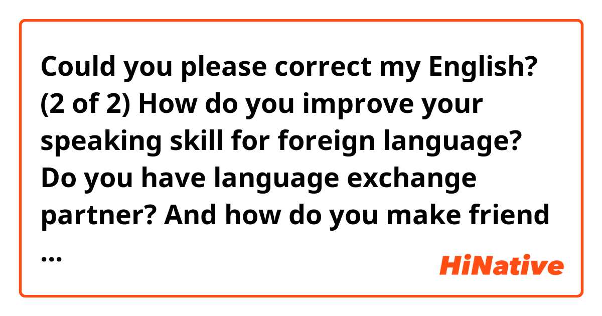 Could you please correct my English?

(2 of 2)

How do you improve your speaking skill for foreign language?
Do you have language exchange partner?
And how do you make friend or language partner?
Are there any app for language exchange you would recommend?
I'm using app called "Hellotalk" recently.
From the above, I watch youtube to practice listening skill now.
And I'm writing sentences to study and I have corrections here.
It's really helpful for me.
I always appreciate it.
I learned a lot from you.

Thank you. 
