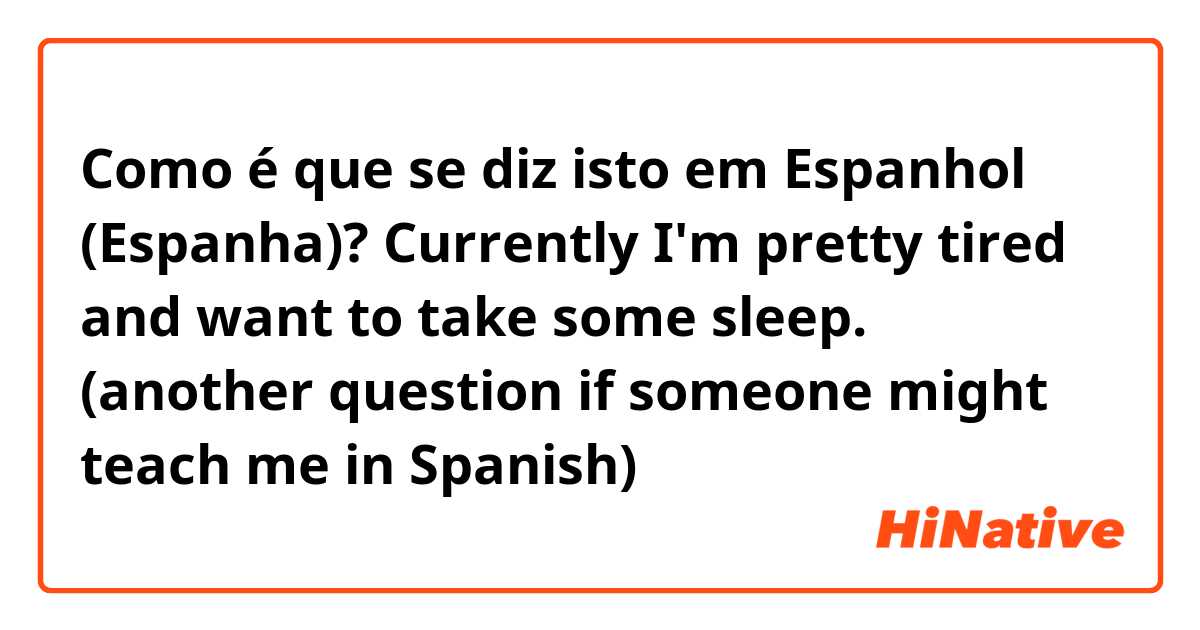 Como é que se diz isto em Espanhol (Espanha)? Currently I'm pretty tired and want to take some sleep. (another question if someone might teach me in Spanish) 