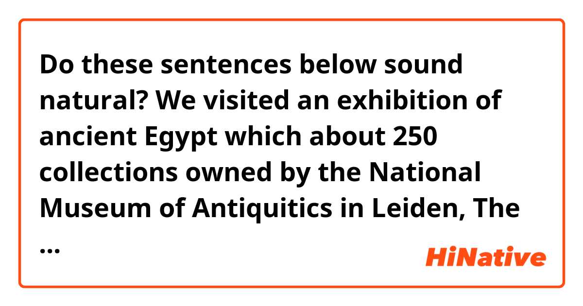 Do these sentences below sound natural?

We visited an exhibition of ancient Egypt which about 250 collections  owned by the National Museum of Antiquitics in Leiden, The Netherlands, were exhibited.
 
The worthwhile curiosities made about 3000 years ago were in front of me. The fact made me amazed. 
I literally got to see the papyrus up close which I've seen in history textbook long ago. That was also exciting. Mummies and their coffins which hieroglyph were beautifully written on them were especially impressive. We could see the mummies of a cat, a snake, and a crocodile in the room too. 

We read a book about mummies before we visit the exhibition. I think that helped us a lot to understand the ancient Egyptian view of life and death. Thanks to that, we could enjoy the exhibition more.