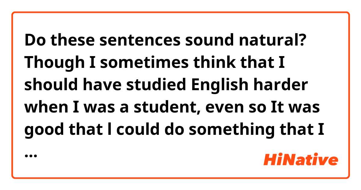 Do these sentences sound natural?

Though I sometimes think that I should have studied English harder when I was a student, even so It was good that l could do something that I wanted to do.