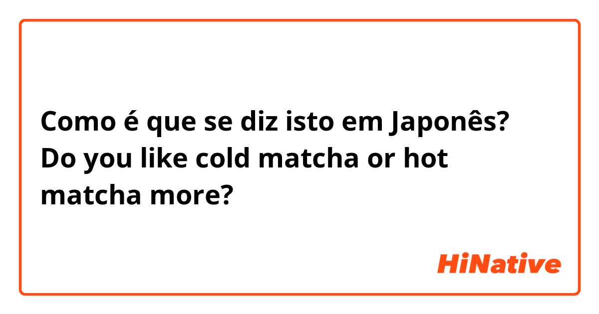 Como é que se diz isto em Japonês? Do you like cold matcha or hot matcha more? 