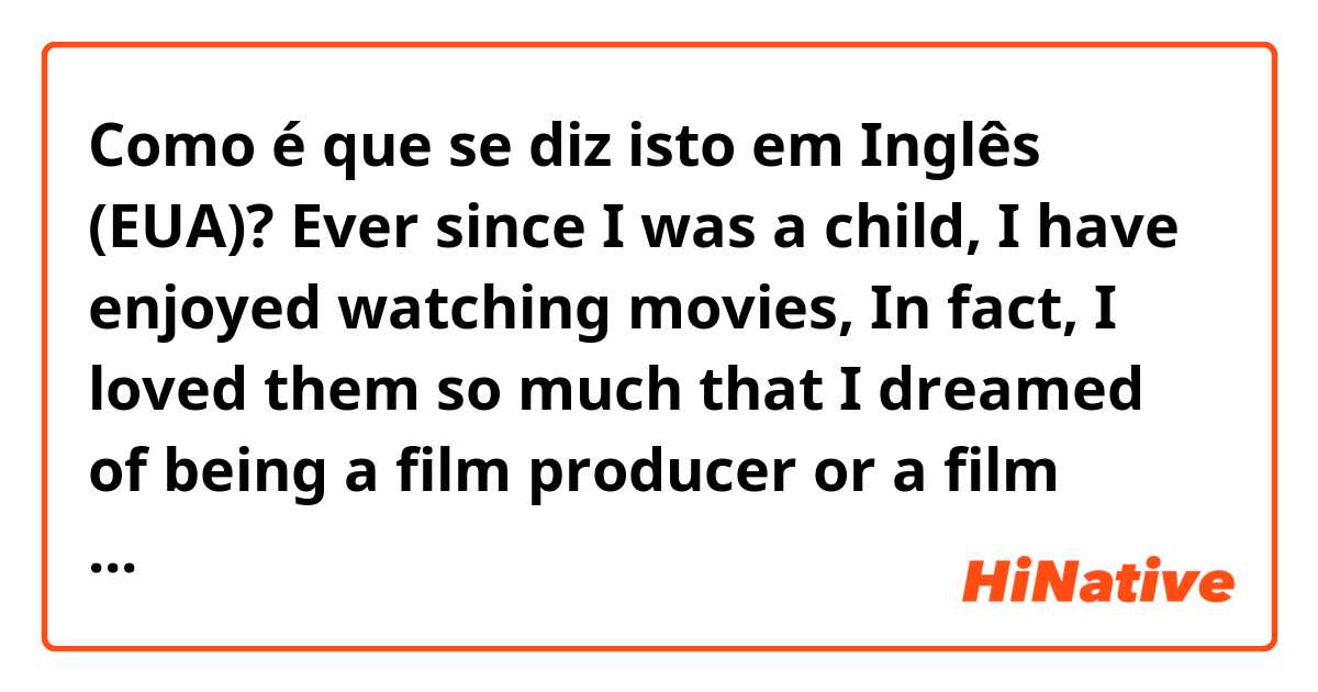 Como é que se diz isto em Inglês (EUA)? Ever since I was a child,  I have enjoyed watching movies, In fact, I loved them so much that I dreamed of being a film producer or a film scholar. Thus, I decided to pursue that line of study. Then I returned to high school again.  