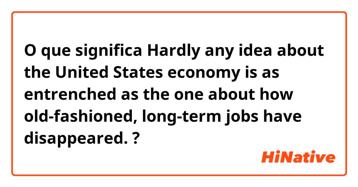 O que significa Hardly any idea about the United States economy is as entrenched as the one about how old-fashioned, long-term jobs have disappeared. ?