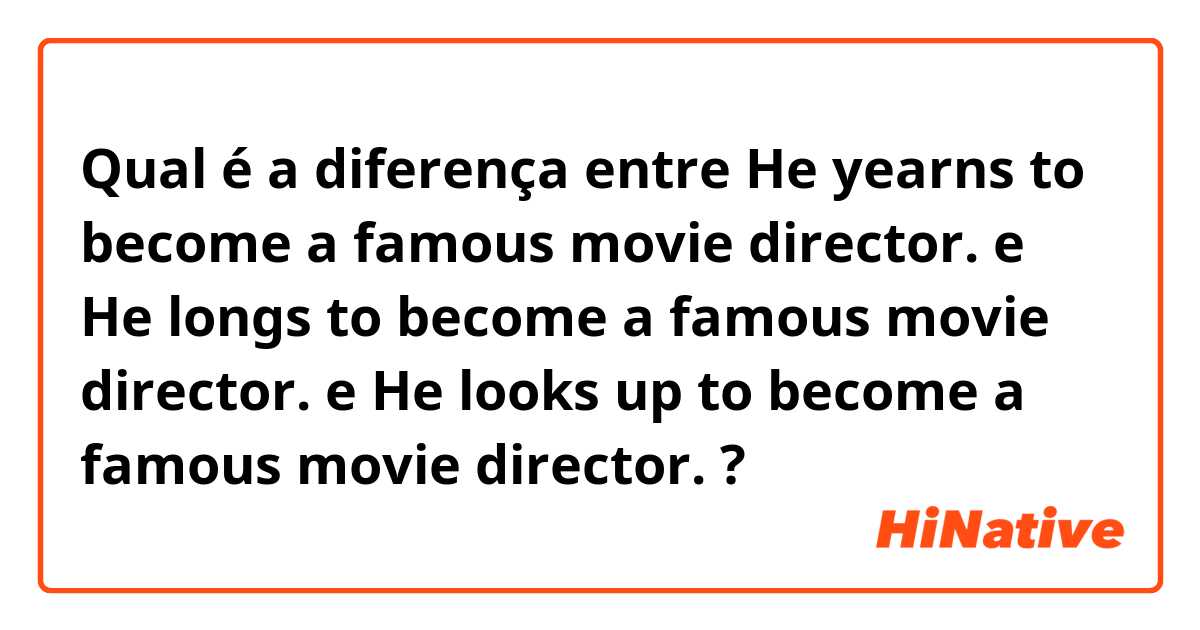 Qual é a diferença entre He yearns to become a famous movie director. e He longs to become a famous movie director. e He looks up to become a famous movie director. ?