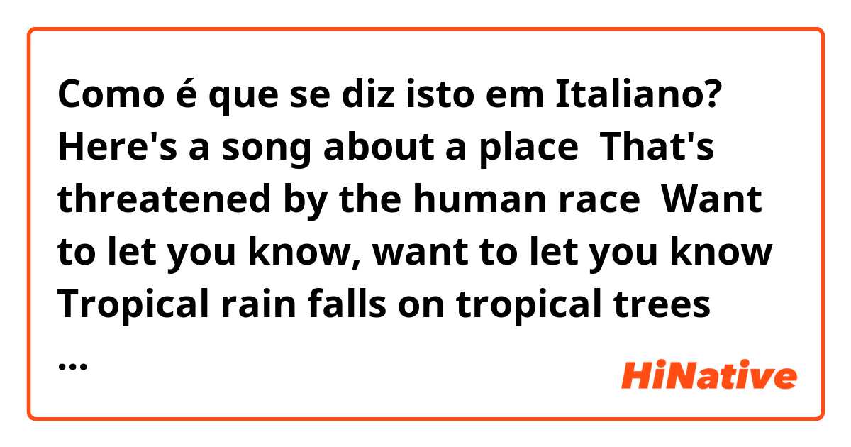Como é que se diz isto em Italiano? Here's a song about a place 
That's threatened by the human race 
Want to let you know, want to let you know 
Tropical rain falls on tropical trees 
The tropical rain forest won't you please 
Help us save it now, help us save it now 