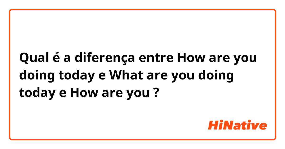 Qual é a diferença entre How are you doing today e What are you doing  today  e How are you ?