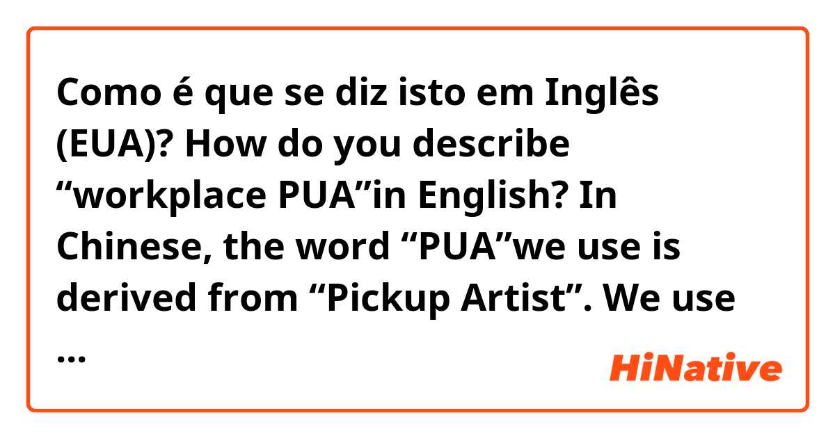Como é que se diz isto em Inglês (EUA)? How do you describe “workplace PUA”in English? 
In Chinese, the word “PUA”we use is derived from “Pickup Artist”. We use this word in workplace to describe a boss who uses some techniques to psychological control an employee to work under bad conditions.