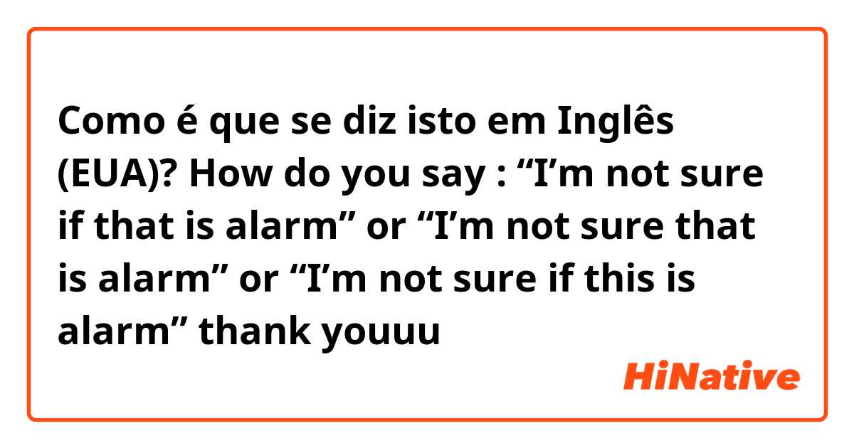 Como é que se diz isto em Inglês (EUA)? How do you say : “I’m not sure if that is alarm” or “I’m not sure that is alarm” or “I’m not sure if this is alarm” thank youuu