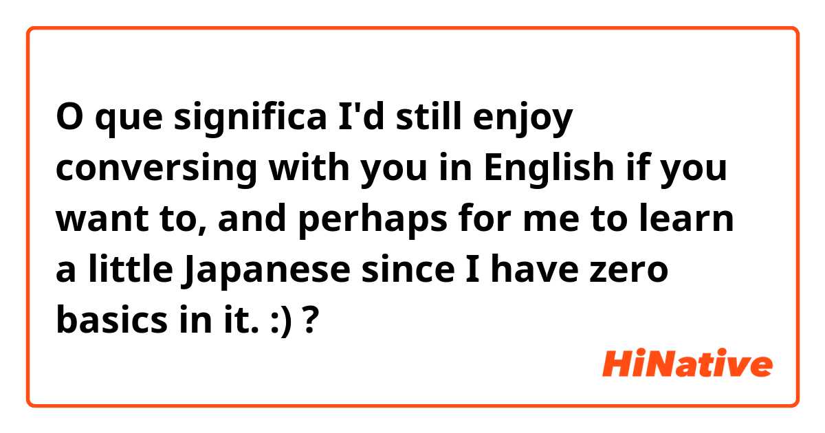 O que significa I'd still enjoy conversing with you in English if you want to, and perhaps for me to learn a little Japanese since I have zero basics in it. :) ?