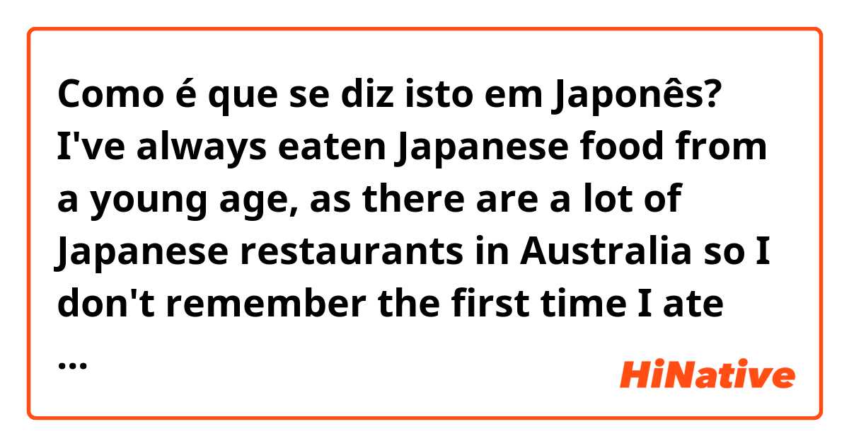 Como é que se diz isto em Japonês? I've always eaten Japanese food from a young age, as there are a lot of Japanese restaurants in Australia so I don't remember the first time I ate sushi. But when I first went to Japan I found out that the food is much better there than Australia. 