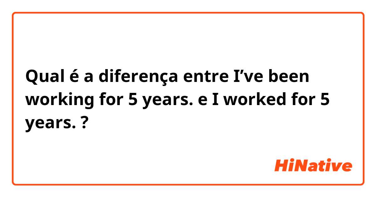 Qual é a diferença entre I’ve been working for 5 years. e I worked for 5 years. ?