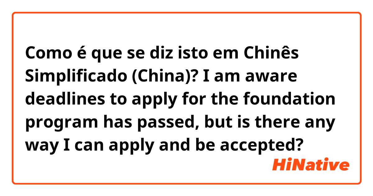 Como é que se diz isto em Chinês Simplificado (China)? I am aware deadlines to apply for the foundation program has passed, but is there any way I can apply and be accepted? 