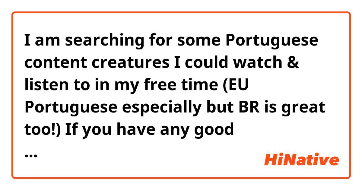I am searching for some Portuguese content creatures I could watch & listen to in my free time (EU Portuguese especially but BR is great too!) 

If you have any good recommendations it will be so helpful! 

whether it's music, science, vlog, philosophy, art & beauty, psychology, or traveling... doesn't really matter as long as it's in Portuguese! :)