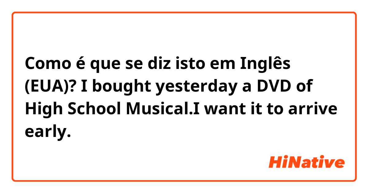 Como é que se diz isto em Inglês (EUA)? I bought yesterday a DVD of High School Musical.I want it to arrive early.