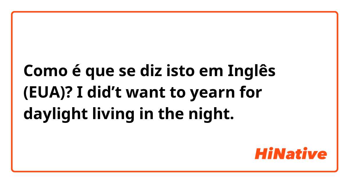 Como é que se diz isto em Inglês (EUA)? I did’t want to yearn for daylight living in the night.