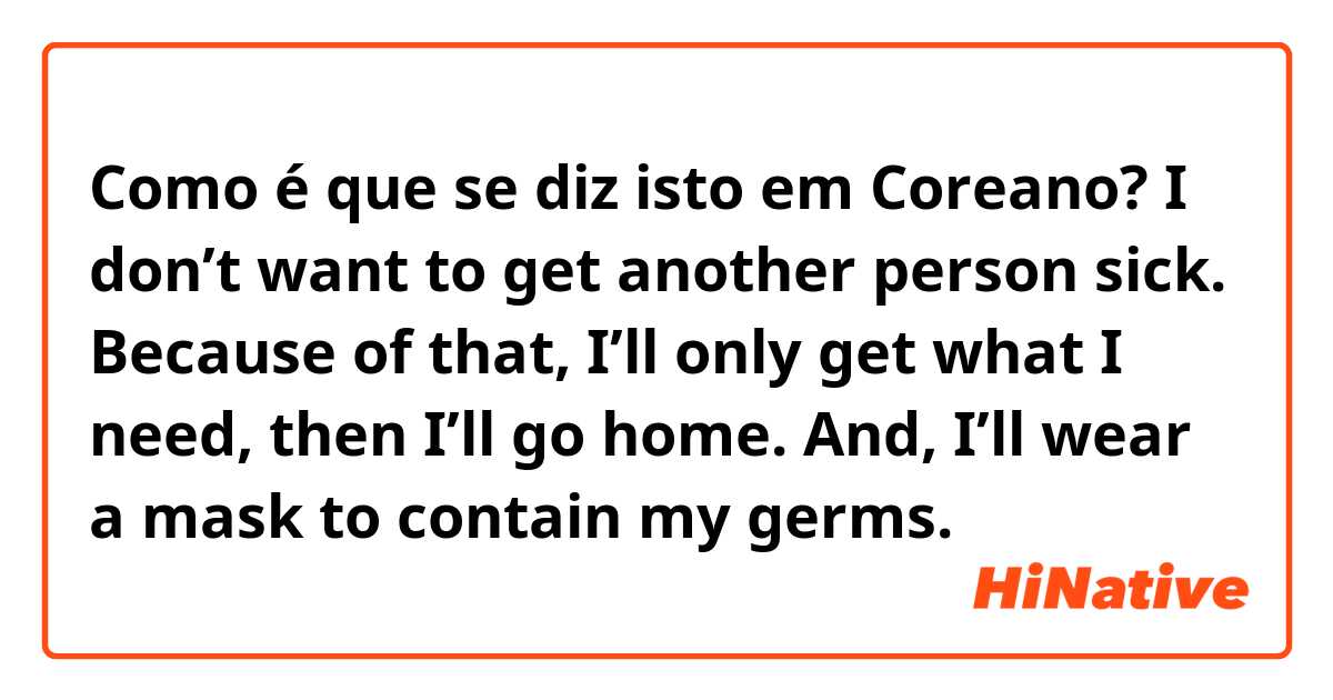 Como é que se diz isto em Coreano? I don’t want to get another person sick. Because of that, I’ll only get what I need, then I’ll go home. And, I’ll wear a mask to contain my germs.