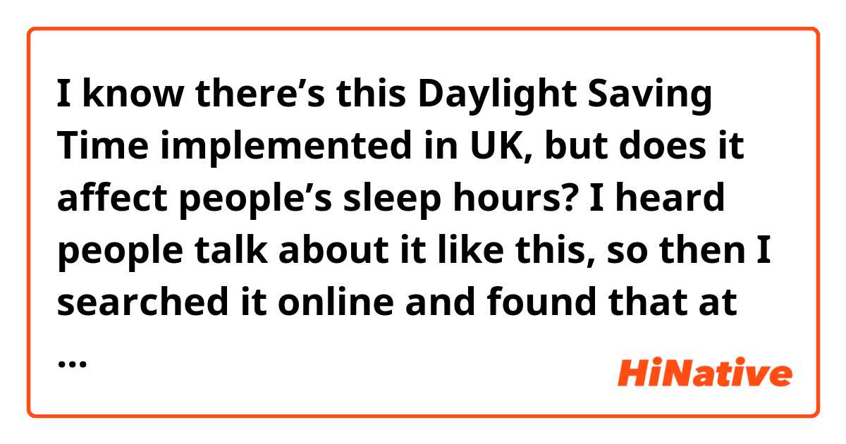 I know there’s this Daylight Saving Time implemented in UK, but does it affect people’s sleep hours? I heard people talk about it like this, so then I searched it online and found that at the beginning it’s a practice to adjust the clock to the daylight so as to save energies. However, the total amount of hours within a day doesn’t change, so why an hour of sleep lost in spring?