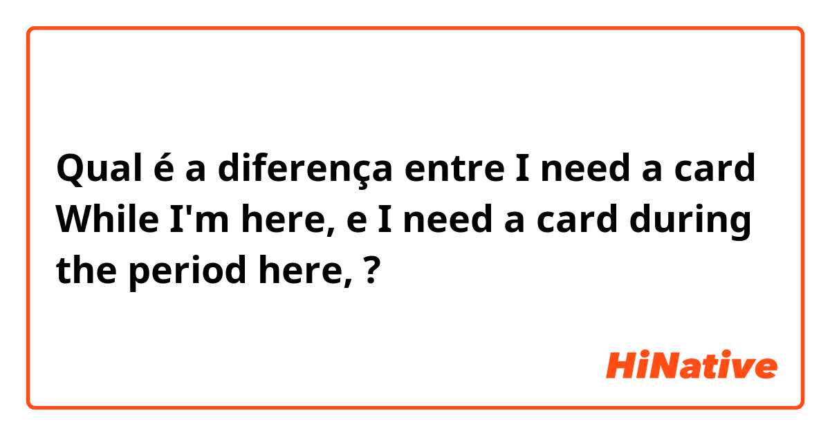 Qual é a diferença entre I need a card While I'm here, e I need a card during the period here, ?